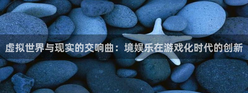 长征娱乐平台：虚拟世界与现实的交响曲：境娱乐在游戏化时代的创新