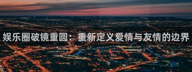 长征娱乐平台注册：娱乐圈破镜重圆：重新定义爱情与友情的边界
